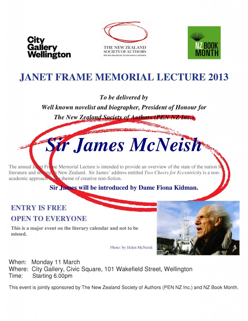 JANET FRAME MEMORIAL LECTURE 2013 To be delivered by Well known novelist and biographer, President of Honour for The New Zealand Society of Authors (PEN NZ Inc.)  Sir James McNeish When:   Monday 11 March  Where:  City Gallery, Civic Square, 101 Wakefield Street, Wellington Time:      Starting 6.00pm Entry is free